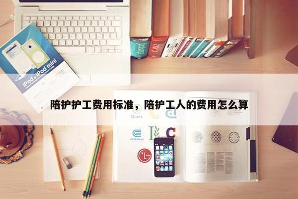 陪护护工费用标准,陪护工人的费用怎么算 陪护护工费用标准,陪护工人的费用怎么算