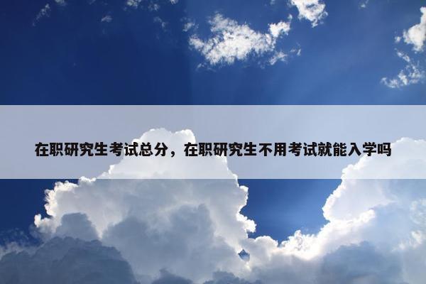 在职研究生考试总分，在职研究生不用考试就能入学吗