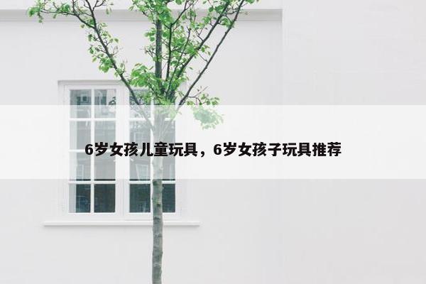 6岁女孩儿童玩具，6岁女孩子玩具推荐