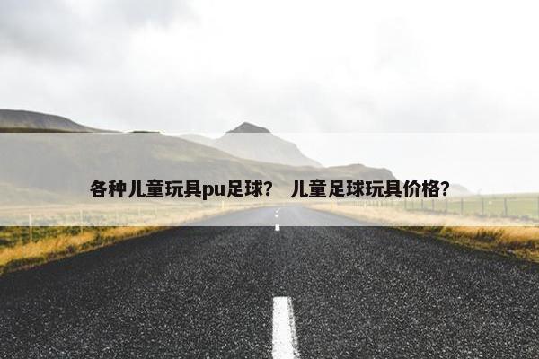 各种儿童玩具pu足球？ 儿童足球玩具价格？