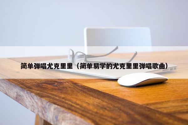 简单弹唱尤克里里（简单易学的尤克里里弹唱歌曲）