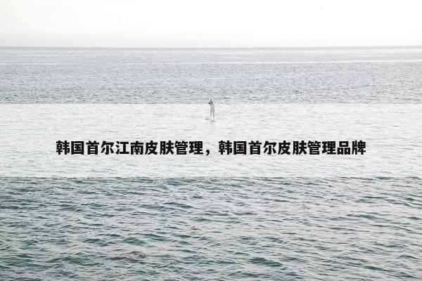 韩国首尔江南皮肤管理，韩国首尔皮肤管理品牌