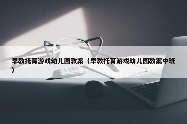 早教托育游戏幼儿园教案（早教托育游戏幼儿园教案中班）