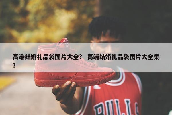 高端结婚礼品袋图片大全？ 高端结婚礼品袋图片大全集？