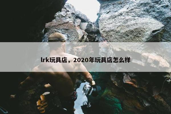 lrk玩具店，2020年玩具店怎么样