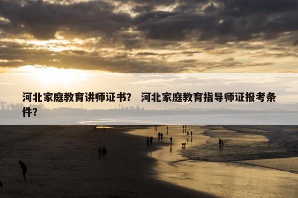 河北家庭教育讲师证书？ 河北家庭教育指导师证报考条件？