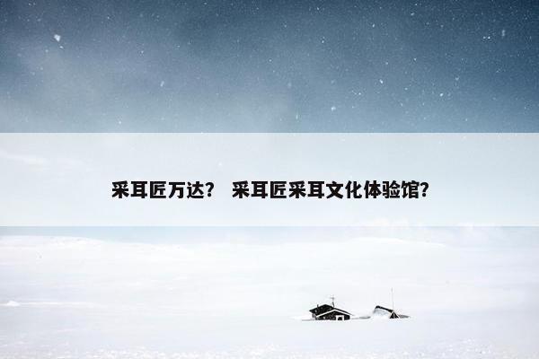 采耳匠万达？ 采耳匠采耳文化体验馆？