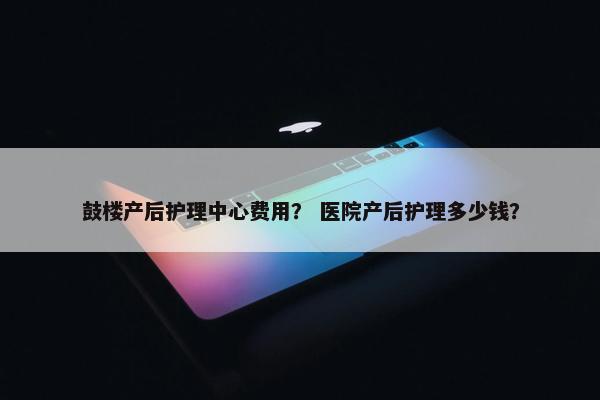 鼓楼产后护理中心费用？ 医院产后护理多少钱？