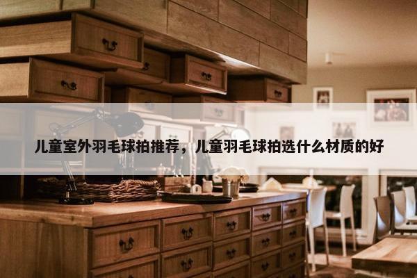 儿童室外羽毛球拍推荐，儿童羽毛球拍选什么材质的好