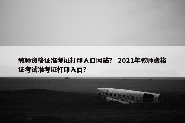 教师资格证准考证打印入口网站？ 2021年教师资格证考试准考证打印入口？