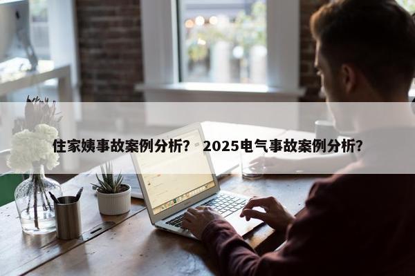 住家姨事故案例分析？ 2025电气事故案例分析？