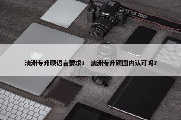 澳洲专升硕语言要求? 澳洲专升硕国内认可吗? 澳洲专升硕语言要求? 澳洲专升硕国内认可吗?