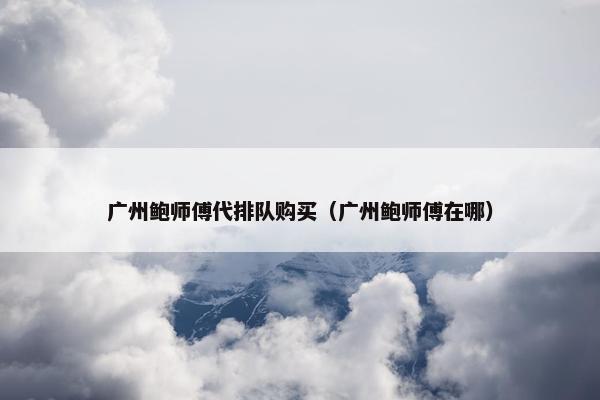 广州鲍师傅代排队购买（广州鲍师傅在哪）