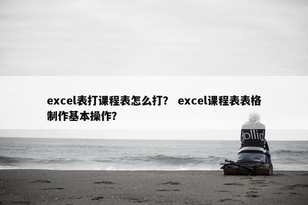 excel表打课程表怎么打？ excel课程表表格制作基本操作？