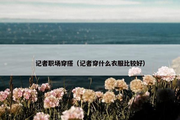 记者职场穿搭（记者穿什么衣服比较好）