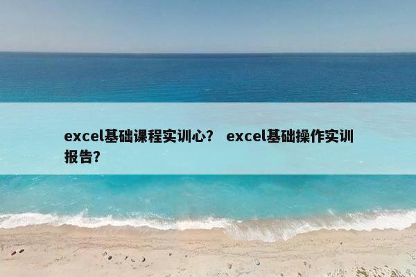 excel基础课程实训心？ excel基础操作实训报告？