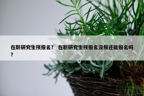 在职研究生预报名？ 在职研究生预报名没报还能报名吗？