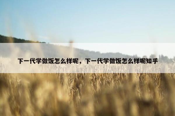 下一代学做饭怎么样呢,下一代学做饭怎么样呢知乎 下一代学做饭怎么样呢,下一代学做饭怎么样呢知乎