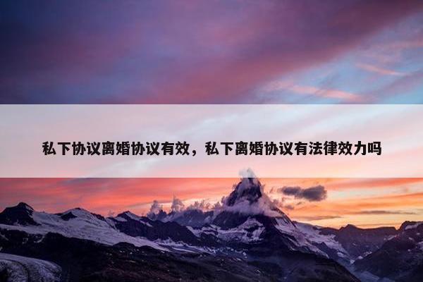 私下协议离婚协议有效,私下离婚协议有法律效力吗 私下协议离婚协议有效,私下离婚协议有法律效力吗