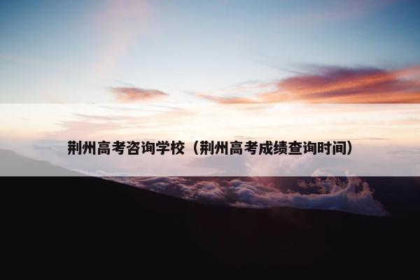 荆州高考咨询学校(荆州高考成绩查询时间) 荆州高考咨询学校(荆州高考成绩查询时间)