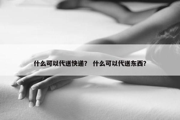 什么可以代送快递? 什么可以代送东西? 什么可以代送快递? 什么可以代送东西?