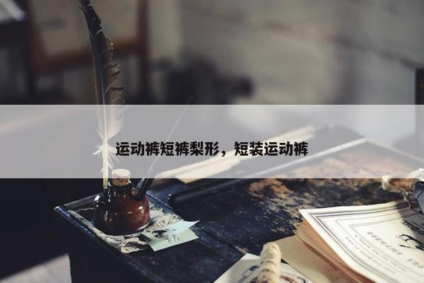 运动裤短裤梨形，短装运动裤