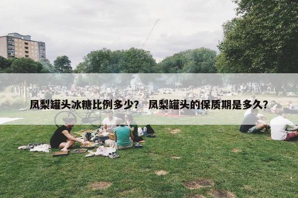 凤梨罐头冰糖比例多少? 凤梨罐头的保质期是多久? 凤梨罐头冰糖比例多少? 凤梨罐头的保质期是多久?