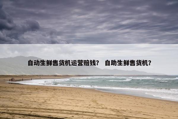 自动生鲜售货机运营赔钱? 自助生鲜售货机? 自动生鲜售货机运营赔钱? 自助生鲜售货机?