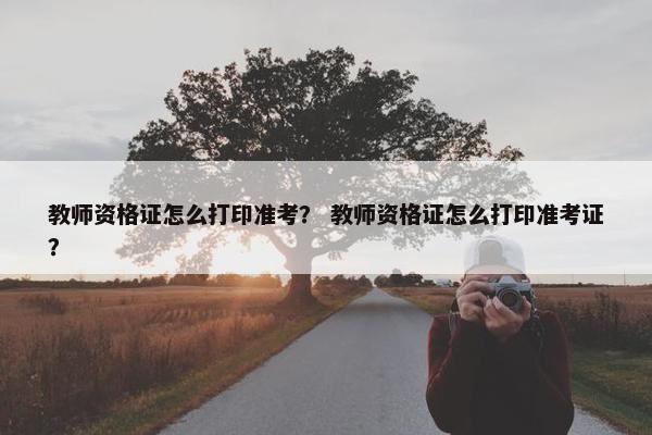 教师资格证怎么打印准考? 教师资格证怎么打印准考证? 教师资格证怎么打印准考? 教师资格证怎么打印准考证?