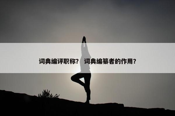 词典编评职称? 词典编纂者的作用? 词典编评职称? 词典编纂者的作用?