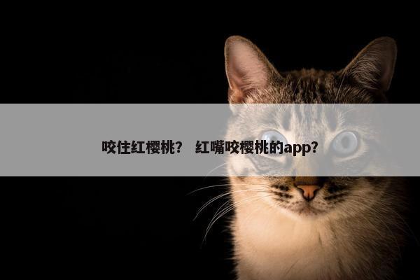 咬住红樱桃? 红嘴咬樱桃的app? 咬住红樱桃? 红嘴咬樱桃的app?