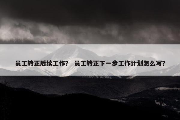 员工转正后续工作? 员工转正下一步工作计划怎么写? 员工转正后续工作? 员工转正下一步工作计划怎么写?