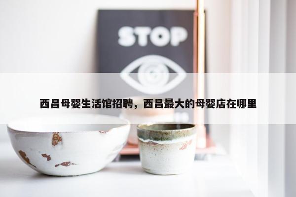 西昌母婴生活馆招聘，西昌最大的母婴店在哪里