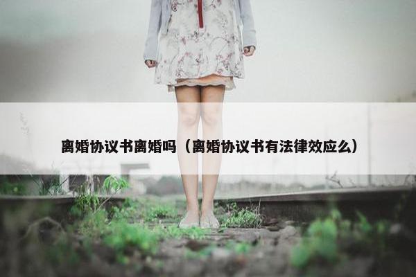 离婚协议书离婚吗(离婚协议书有法律效应么) 离婚协议书离婚吗(离婚协议书有法律效应么)