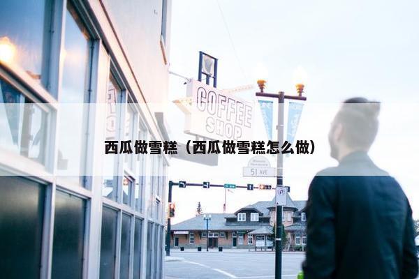 西瓜做雪糕(西瓜做雪糕怎么做) 西瓜做雪糕(西瓜做雪糕怎么做)
