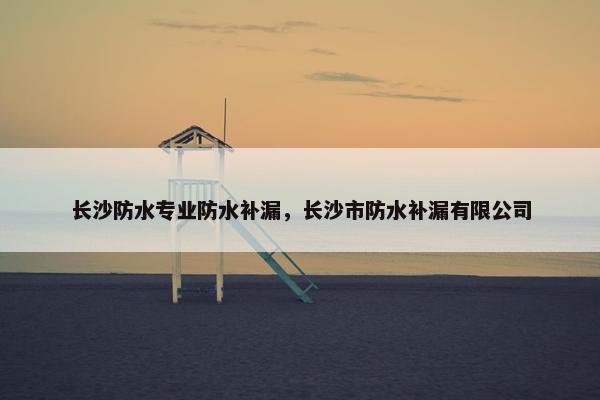 长沙防水专业防水补漏,长沙市防水补漏有限公司 长沙防水专业防水补漏,长沙市防水补漏有限公司