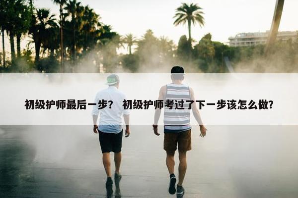 初级护师最后一步? 初级护师考过了下一步该怎么做? 初级护师最后一步? 初级护师考过了下一步该怎么做?