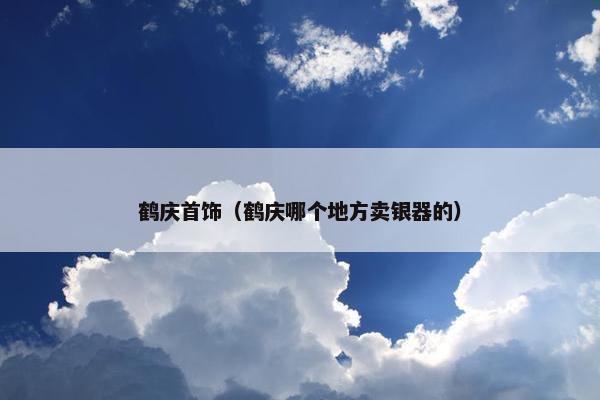 鹤庆首饰(鹤庆哪个地方卖银器的) 鹤庆首饰(鹤庆哪个地方卖银器的)