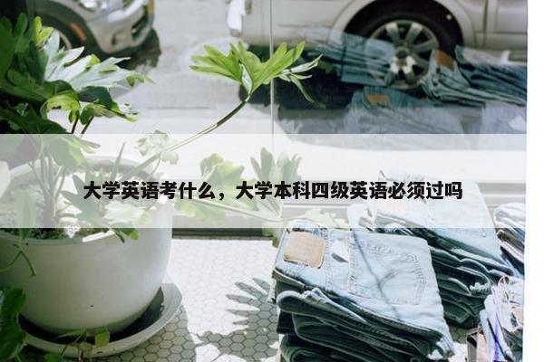 大学英语考什么,大学本科四级英语必须过吗 大学英语考什么,大学本科四级英语必须过吗