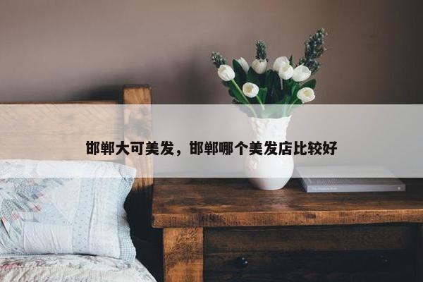 邯郸大可美发，邯郸哪个美发店比较好