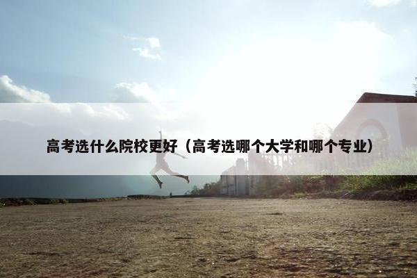 高考选什么院校更好（高考选哪个大学和哪个专业）