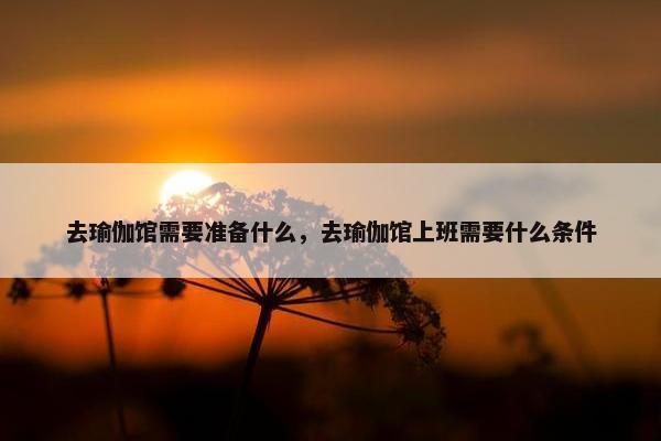 去瑜伽馆需要准备什么,去瑜伽馆上班需要什么条件 去瑜伽馆需要准备什么,去瑜伽馆上班需要什么条件
