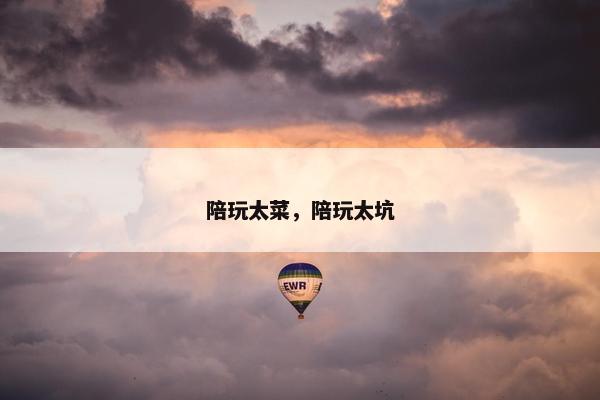 陪玩太菜,陪玩太坑 陪玩太菜,陪玩太坑