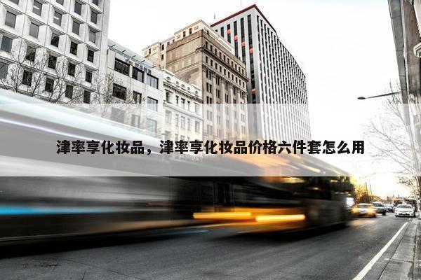 津率享化妆品，津率享化妆品价格六件套怎么用
