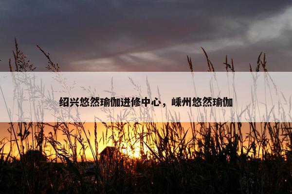 绍兴悠然瑜伽进修中心,嵊州悠然瑜伽 绍兴悠然瑜伽进修中心,嵊州悠然瑜伽