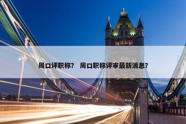 周口评职称？ 周口职称评审最新消息？