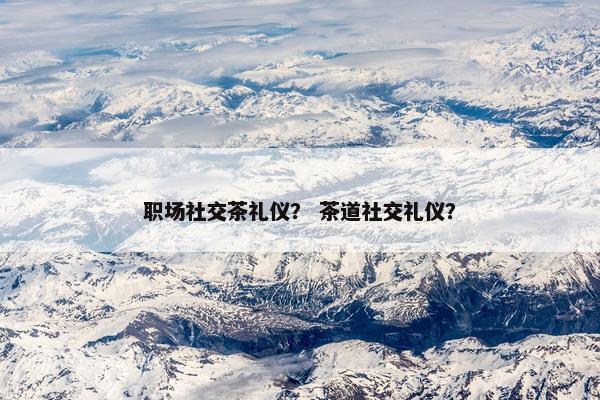 职场社交茶礼仪? 茶道社交礼仪? 职场社交茶礼仪? 茶道社交礼仪?