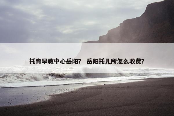 托育早教中心岳阳? 岳阳托儿所怎么收费? 托育早教中心岳阳? 岳阳托儿所怎么收费?