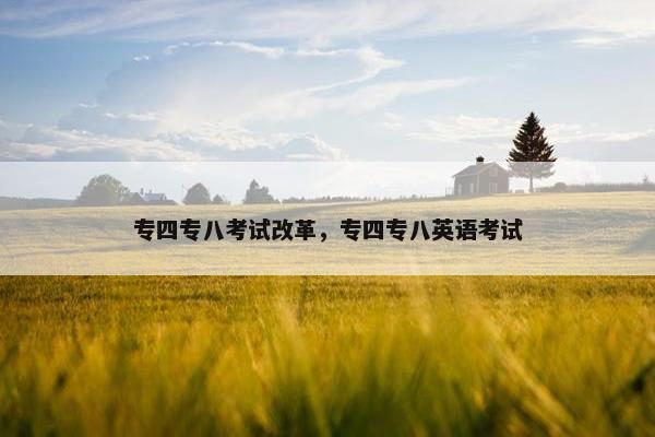 专四专八考试改革,专四专八英语考试 专四专八考试改革,专四专八英语考试