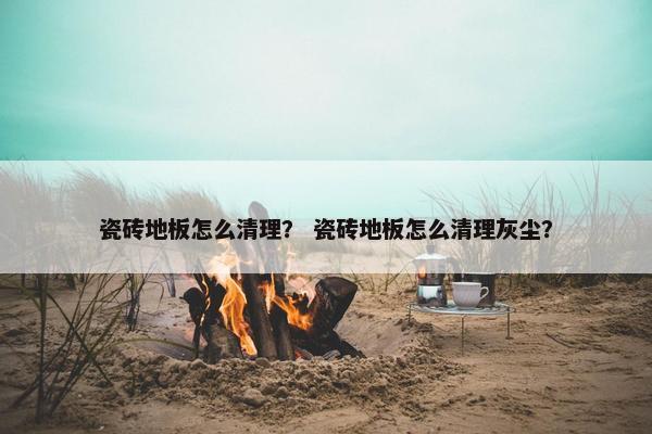 瓷砖地板怎么清理? 瓷砖地板怎么清理灰尘? 瓷砖地板怎么清理? 瓷砖地板怎么清理灰尘?